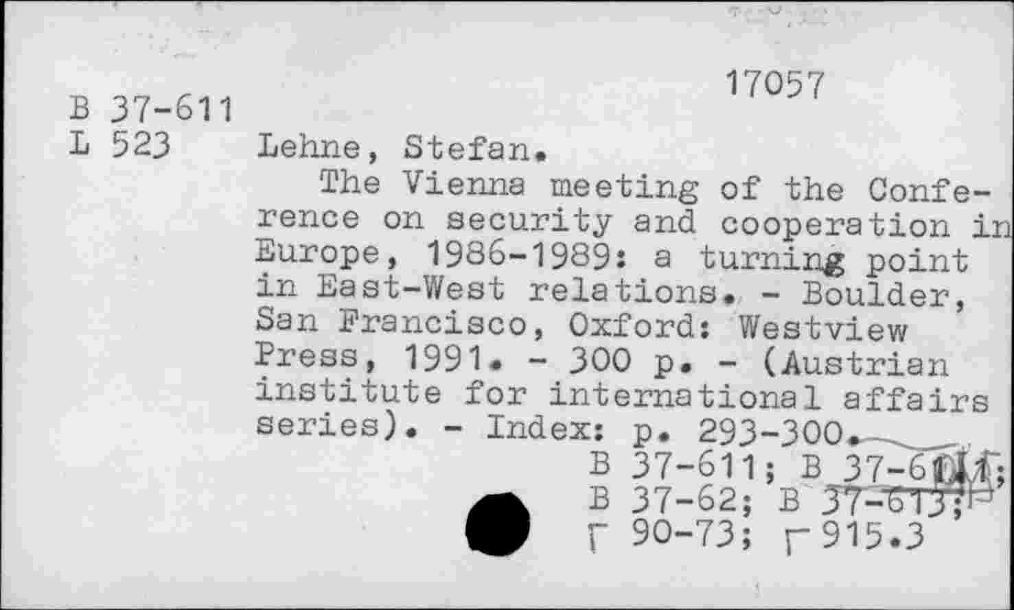 ﻿B 37-611
L 523
17057
Lehne, Stefan.
The Vienna meeting of the Conference on security and cooperation in Europe, 1986-1989: a turning point in East-West relations. - Boulder, San Francisco, Oxford: Westview Press, 1991. - 300 p. - (Austrian institute for international affairs series). - Index: p. 293-300.
B 37-611; B 37-6fXf;
r 90-73; r915.3